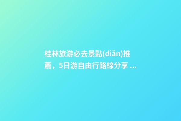 桂林旅游必去景點(diǎn)推薦，5日游自由行路線分享，真實(shí)經(jīng)歷分享攻略